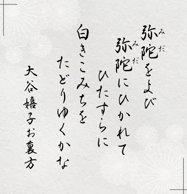 弥陀（みだ）をよび 弥陀（みだ）にひかれて ひたすらに 白きこみちを たどりゆくかな　大谷嬉子お裏方